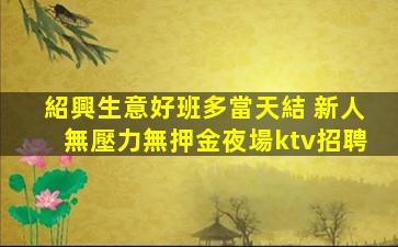 紹興生意好班多當天結 新人無壓力無押金夜場ktv招聘